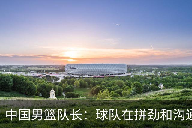 中国男篮队长：球队在拼劲和沟通上出现了问题